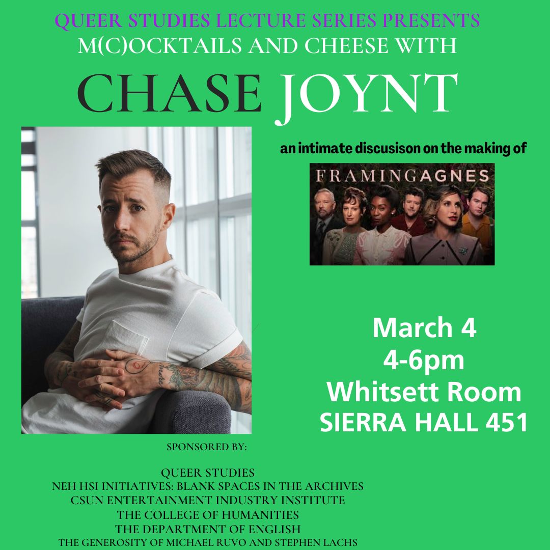 Queer Studies Lecture Series Presents M(C)ocktails and Cheese with Chase Joynt An intimate discussion on the making of Framing Agnes March 4, 2025 4 to 6 p.m. Whitsett Room Sierra Hall 451 Sponsored by Queer Studies NEH HSI Initiatives: Blank Spaces in the Archives CSUN Entertainment Industry Institute The College of Humanities The Department of English The Generosity of MIchael Ruvo and Stephen Lachs