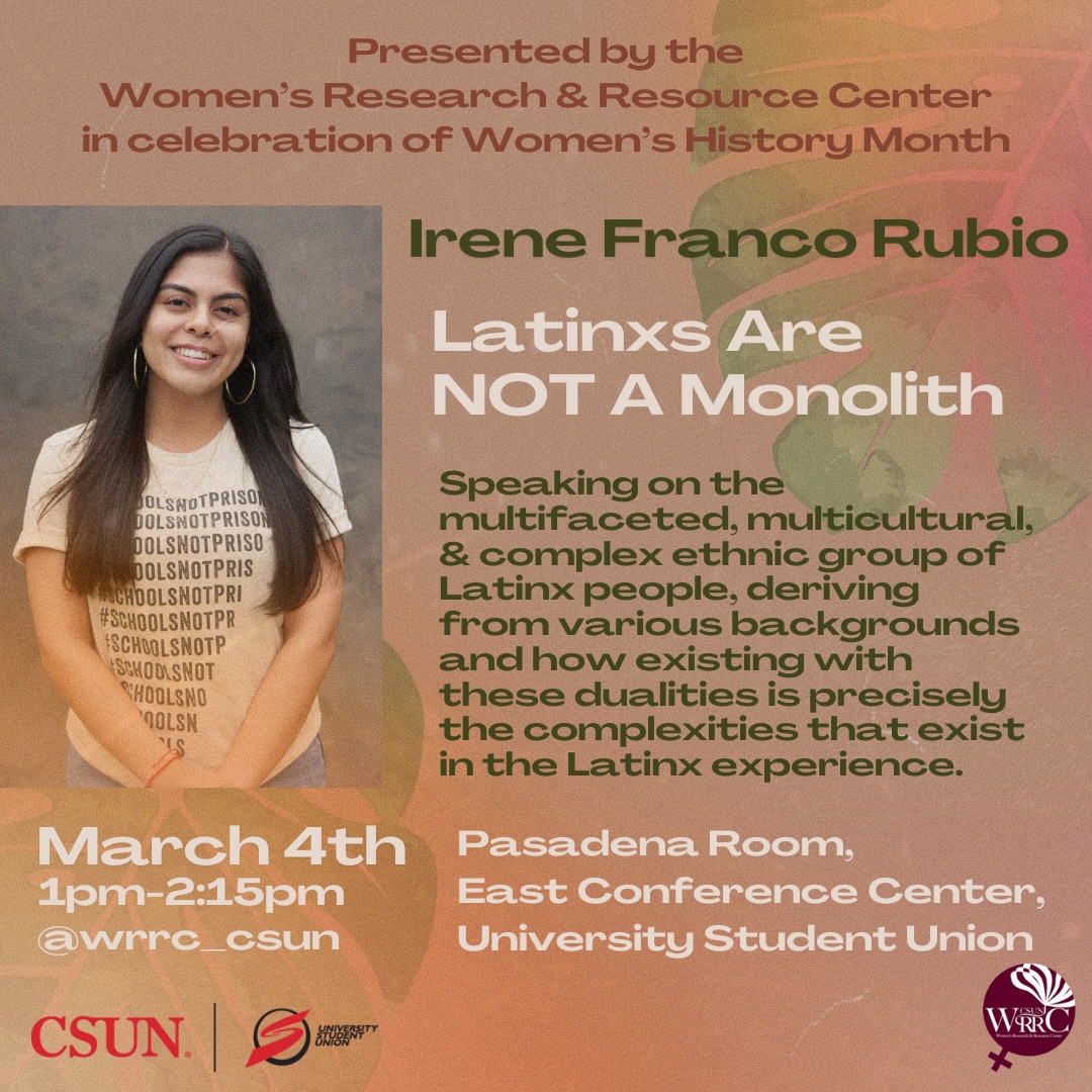 Presented by the Women's Research and Resource Center in Celebration of Women's History MonthIrene Franco Rubio "Latinxs are not a Monolith" Speaking on the multifaceted, multicultural, and complex ethnic group of Latinx people, deriving from various backgrounds and how existing with these dualities is precisely the complexities that exist in the Latinx experience. March 4, 2025 1 pm to 2:15 p, Pasadena Room East Conference Center University Student Union @wrrc_csun CSUN University Student Union
