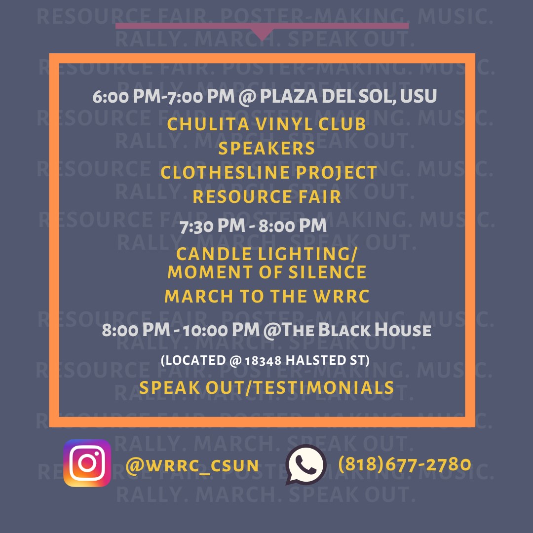 6 pm to 7 pm at Plaza Del Sol, University Student Union
Chulita Vinyl Club Speakers
Clothesline Project
Resource Fair

7:30 pm to 8 pm
Candle Lighting / Moment of Silence
March to the WRRC

8 pm to 10 pm at The Black House

Located at 18348 Halsted Street

Speak Out / Testimonials

@wrrc_csun 
(818) 677-2780
