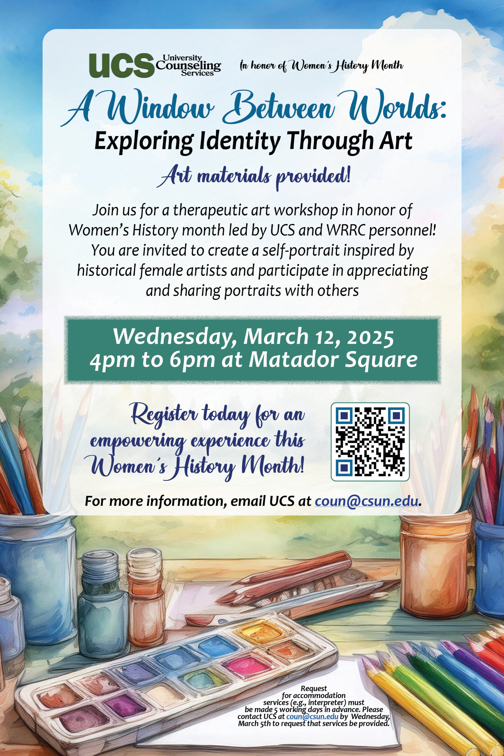 University Counseling Services In honor of Women's History Month A window between worlds: Exploring Identity through art Art Materials provided Join us for a therapeutic art workshop in honor of Women's History Month lead by UCS and WRRC Personnel! You are invited to create a self-portrait inspired by historical female artists and participate in appreciating and sharing portraits with others. Wednesday, March 12, 2025 Register today for an empowering experience this Women's History Month. For more information, email UCS at coun@csun.edu.