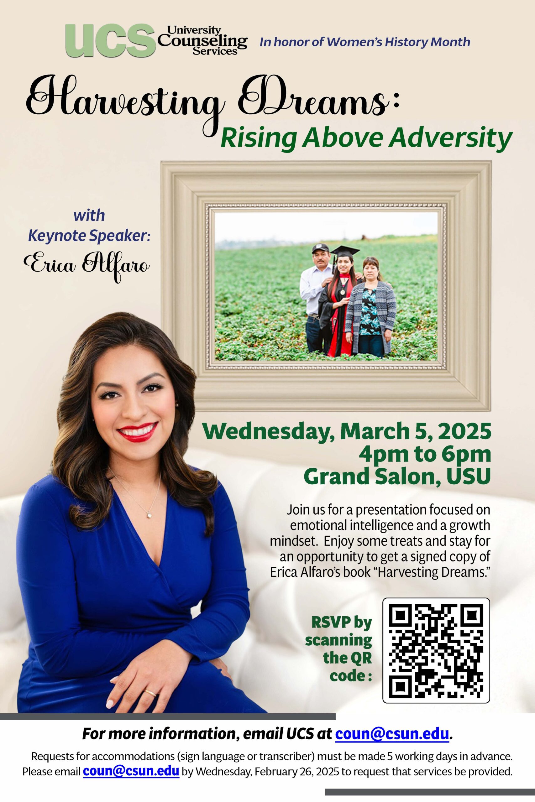 University Counseling Services In Honor of Women's History Month Harvesting Dreams: Rising Above Adversity With Keynote Speaker: Erica Alfaro Wednesday, March 5, 2025 4 pm to 6 pm Grand Salon, University Student Union Join us for a presentation focused on emotional intelligence and a growth mindset. Enjoy some treats and stay for an opportunity to get a signed copy of Erica Alfaro's book "Harvesting Dreams" RSVP by scanning the QR code. For more information, email UCS at coun@csun.edu Requests for accommodation (sign language or transcriber) must be made 5 working days in advance. Please email coun@csun.edu by Wednesday, February 26, 2025 to request that services be provided.