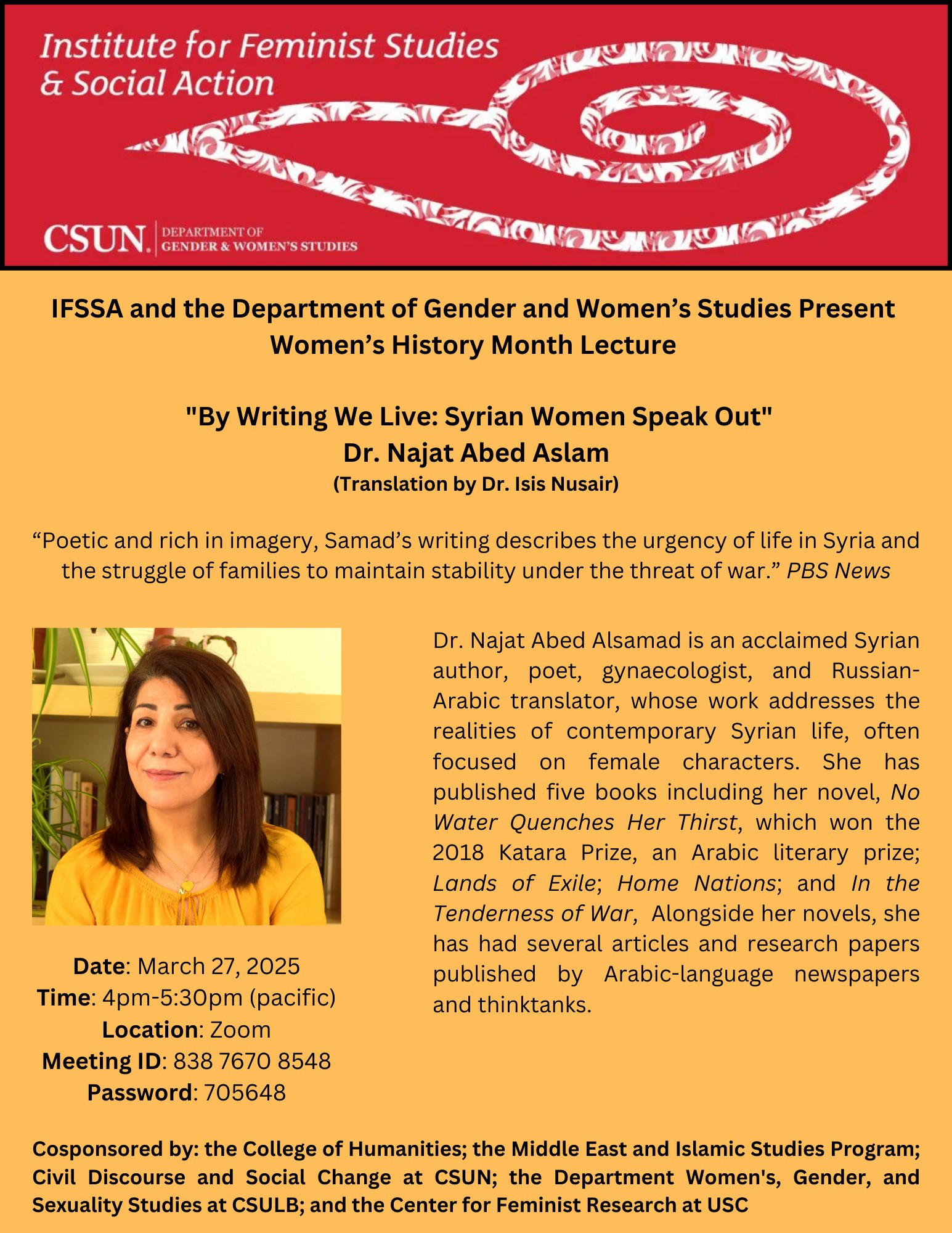 Institute for Feminist Studies and Social Action IFSSA and the Department of Gender and Women's Studies Present Women's Hisotry Month Lecture "By Writing We Live: Syrian Women Speak Out" Dr. Najat Abed Aslam Translation by Dr. Isis Nussair Poetic and rich imagery, Samad's writing describes the urgency of life in Syria and the struggle of families to maintain stability under the threat of War. PBS News Dr. Najat Aved Alsamad is an acclaimed Syrian author, poet, gynecologist and Russian-Arabic translator, whose work addresses the realities of contemporary Syrian life, often focused on female characters. She has published five books including her novel, No Water Quenches Her Thirst, which won the 2018 Katara Prize, an Arabic literary prize; Land of Exile; Home Nations; and In the Tenderness of War. Alongside her novels, she has had several articles and research papers published in Arabic-language newspapers and thinktanks. Date; March 27, 2025 Time: 4 pm to 5L30 pm Pacific Location: Zoom Meeting ID: 838 7670 8548 Password: 705648 Cosponsored by the College of Humanities; the Middle East and Islamic Studies Program; Civil Discourse and Social Change at CSUN; the Department Women's, Gender, and Sexuality Studies at CSULB, and the Center For Feminist Research at USC.