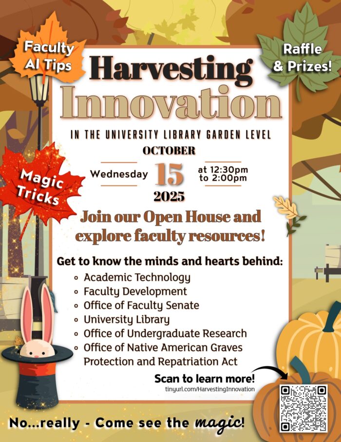 Faculty AI Tips Harvesting Innovation IN THE UNIVERSITY LIBRARY GARDEN LEVEL OCTOBER Wednesday 15 2025 at 12:30pm to 2:00pm Join our Open House and explore faculty resources! Get to know the minds and hearts behind: Academic Technology Faculty Development Office of Faculty Senate University Library Office of Undergraduate Research Office of Native American Graves Protection and Repatriation Act Scan to learn more! tinyurl.com/HarvestingInnovation No...really - Come see the magic!