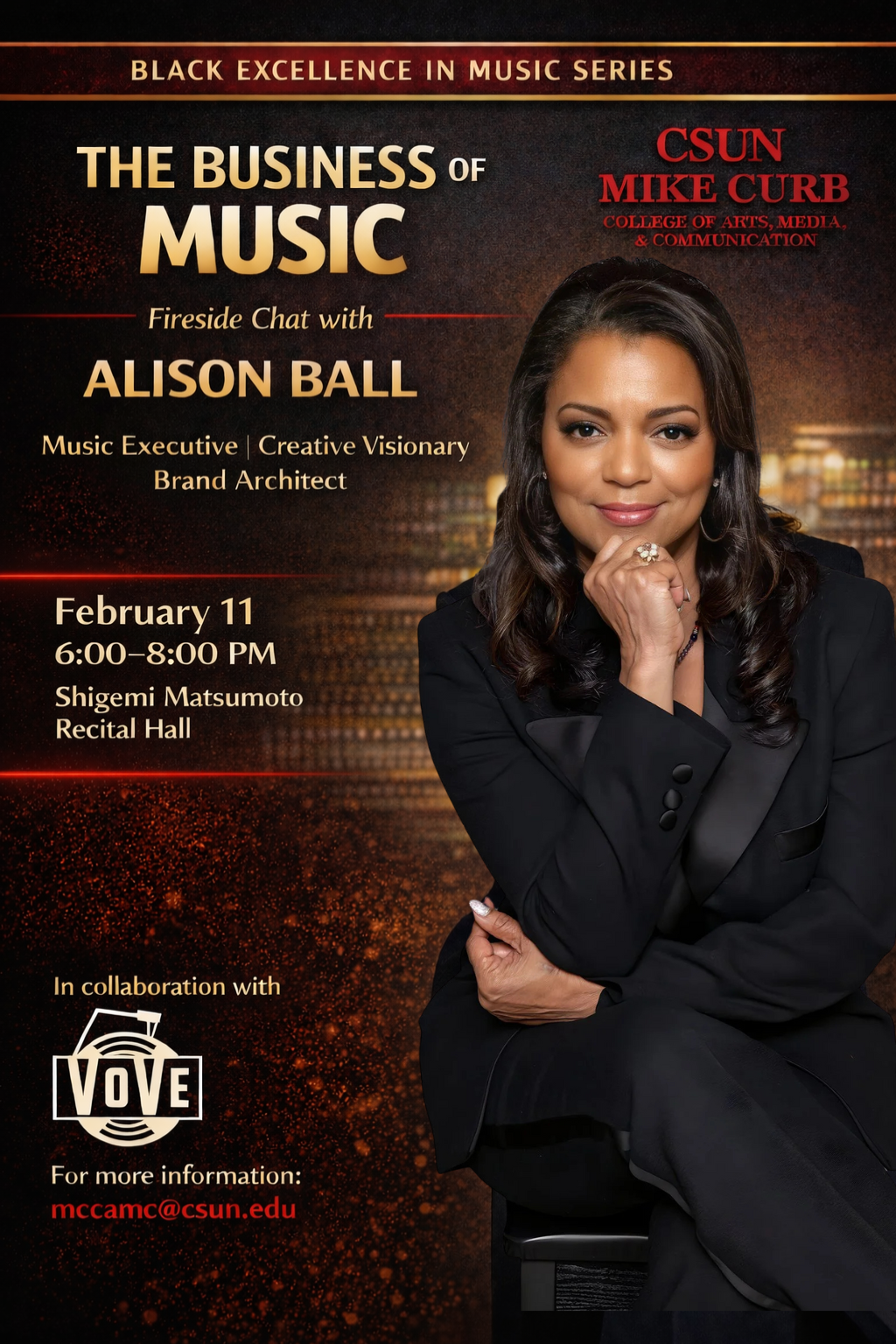 Black Excellence in Music Series CSUN Curb College of Arts, Media, and Communication The Business of Music Fireside Chat with Alison Ball Music Executive, Creative Visionary Brand Architect February 12 6 p.m. to 8 p.m. Shigemi Matsumoto Recital Hall In collaboration with Vove For more information mccamc@csun.edu