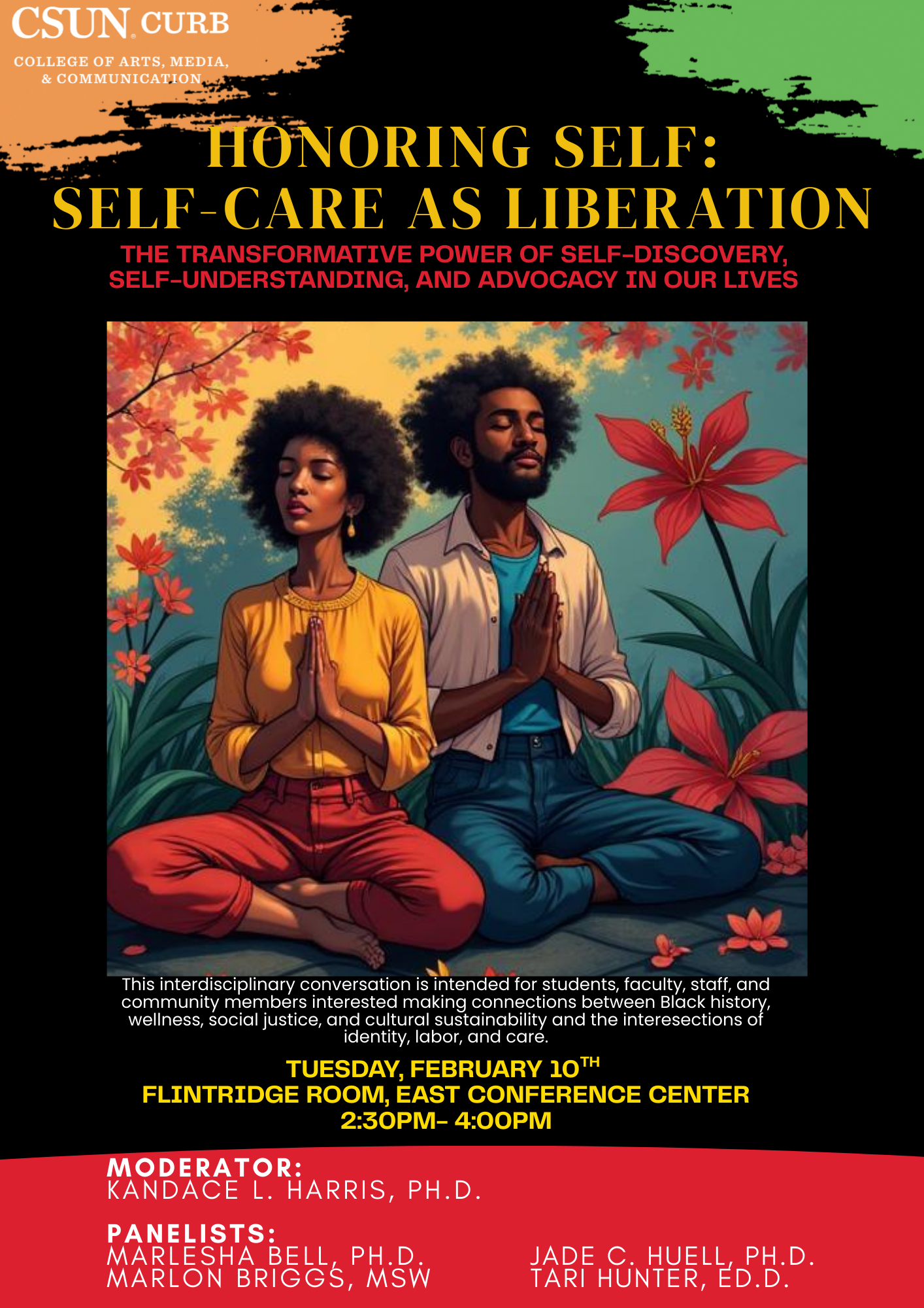 CSUN Curb College of Arts, Media and Communication Honoring Self: Self-Care as Liberation The transformative power of self-discovery, self-understanding, and advocacy in our lives This interdisciplinary conversation is intended for students, faculty, staff and community members interested in making connections between Black history, wellness, social justice, and cultural sustainability and the intersection of identity, labor, and care. Flintridge Room, East Conference Center 2:30 p.m. to 4 p.m. Moderator: Kandace L. Harris, Ph.D. Panelists: Marlesha Bell, Ph.D., Marlon Briggs, MSW, Jade Huell, Ph.D., Tari Hunter, Ed.D.