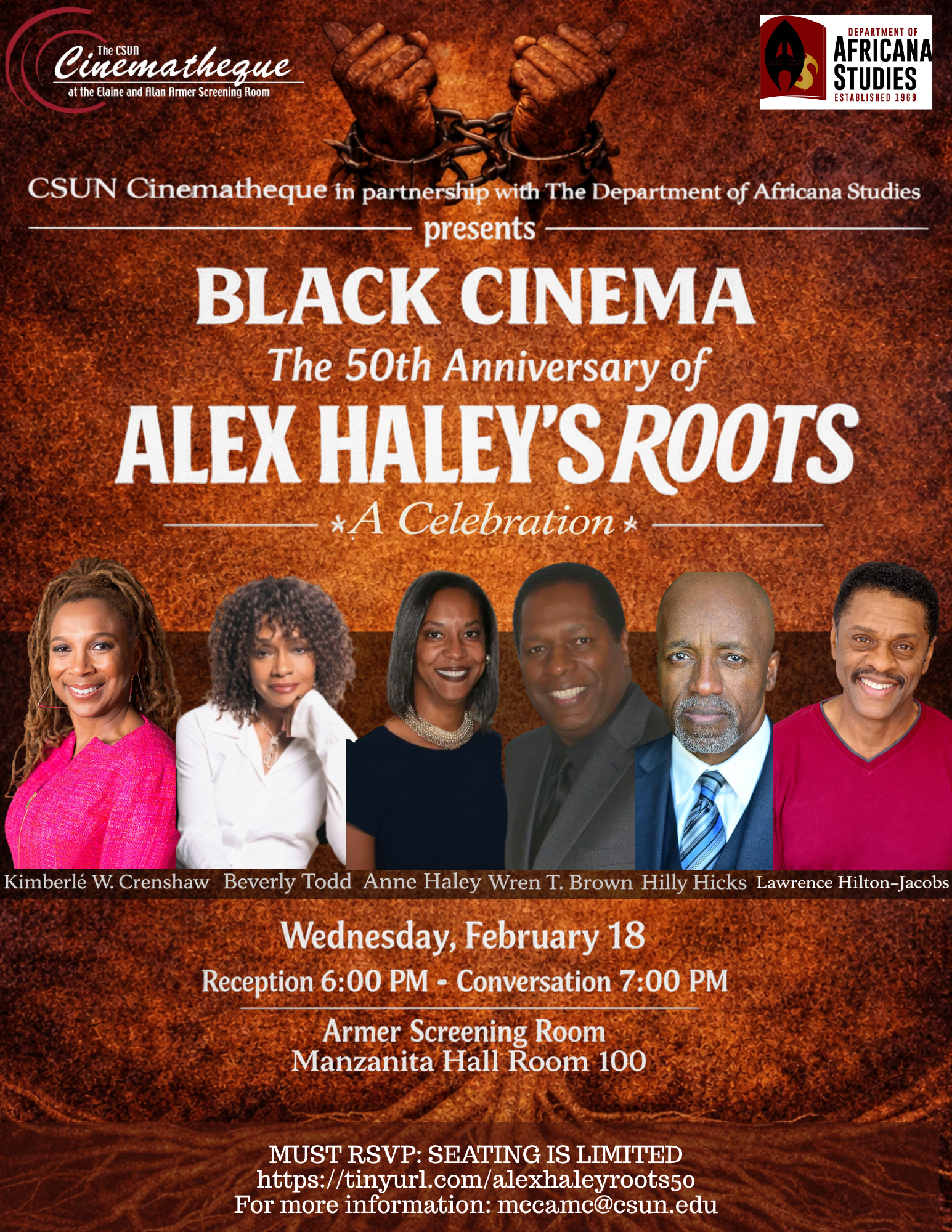 The CSUN Cinematheque at the Elaine and Alan Armer Screening RoomDepartment of Africana Studies Established 1969 CSUN Cinematheque in partnership with The Department of Africana Studies Presents Black Cinema The 50th Anniversary of Alex Haley's Roots A Celebration Kimberle W. Crenshaw Beverly Todd Anne Haley Wren T. Brown Hilly Hicks Lawrence Hilton-Jacobs Wednesday, February 18 Reception 6:00 p.m. Conversation 7:00 p.m. Armer Screening Room Manzanita Hall Room 100 Must RSVP: Seating is limited https://tinyurl.com/alexhaleyroots50 For more information: mccamc@csun.edu
