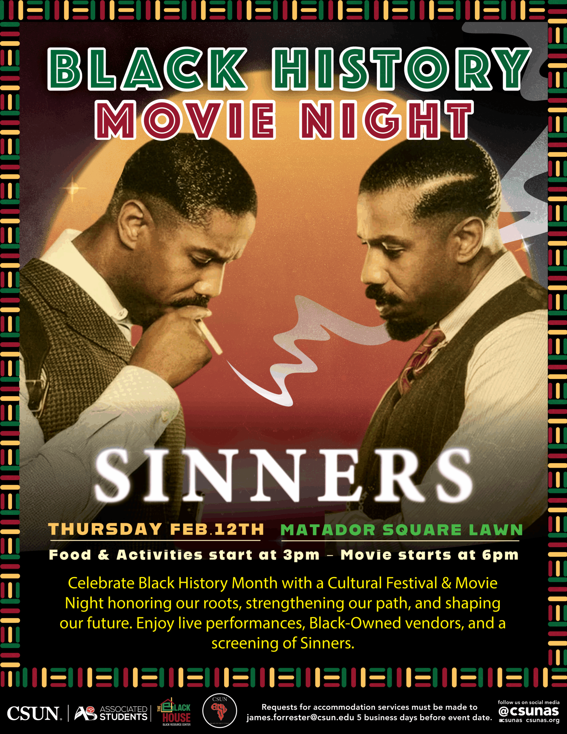 Black History Movie NightSinners Thursday February 12 Matador Square Lawn Food and Activities start at 3 p.m. Movie starts at 6 p.m. Celebrate Black History Month with a Cultural Festival and Movie Night honoring our roots, strengthening our path, and shaping our future. Enjoy live performances, black-owned vendors, and a screening of Sinners CSUN Associated Students Black House Requests for accommodation services must be made to james.forrester@csun.edu five busness days before event date. follow us on social media at @CSUNAS #csunas CSUNAS.org 
