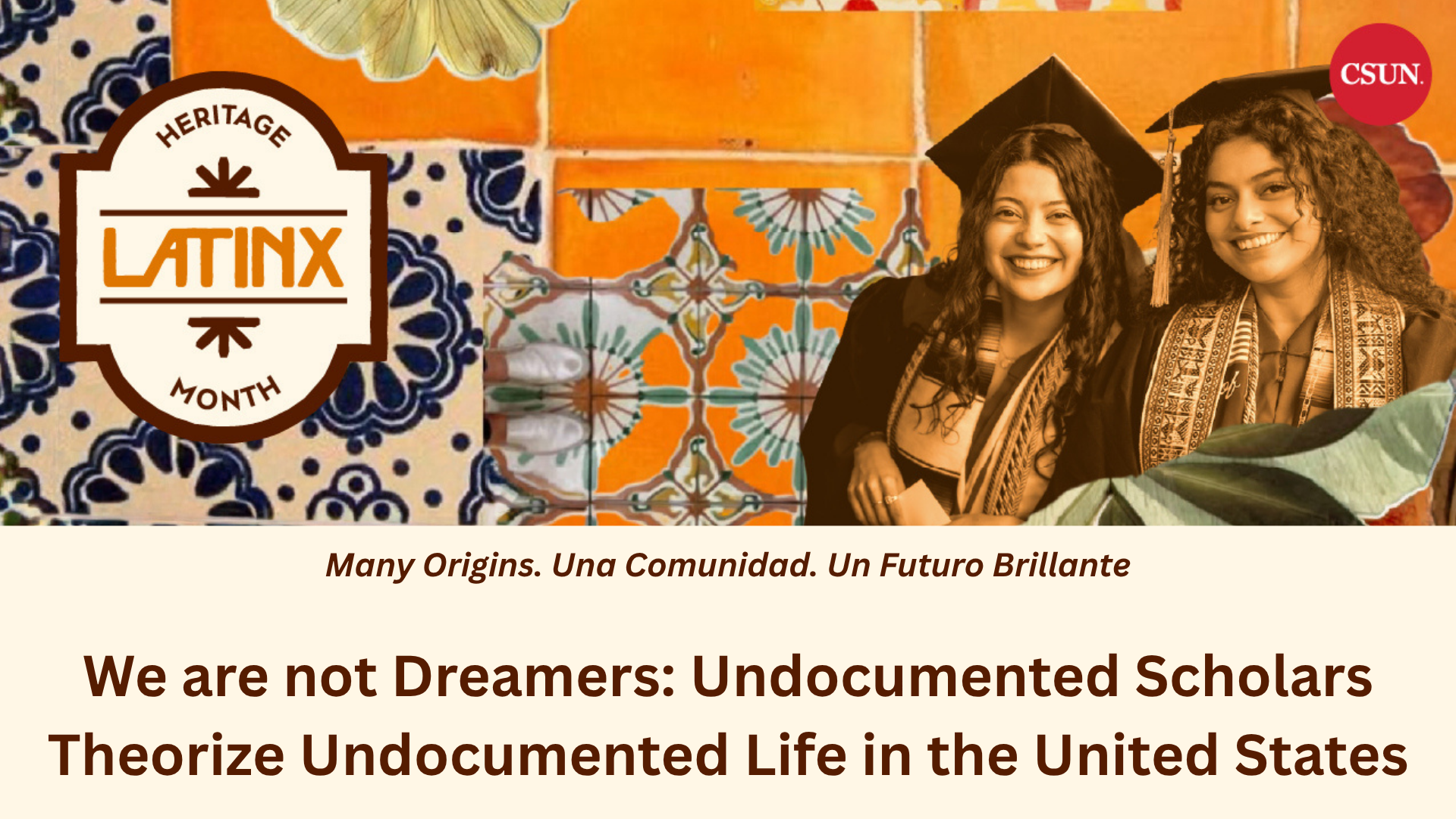 Promotional graphic featuring a vibrant collage of orange, cream, and blue Mexican-inspired tile patterns. A Latinx Heritage Month emblem appears on the left, while two smiling graduates in caps, gowns, and cultural stoles appear on the right alongside the CSUN logo. Below, text reads, “Many Origins. Una Comunidad. Un Futuro Brillante” and “We are not Dreamers: Undocumented Scholars Theorize Undocumented Life in the United States.”